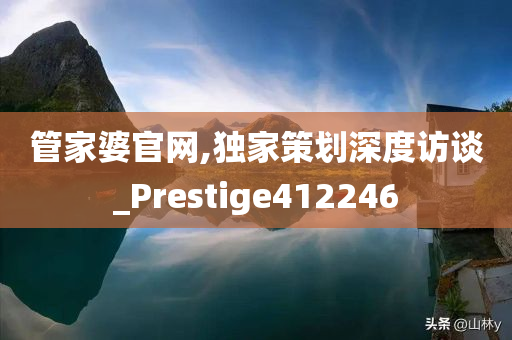 管家婆官网,独家策划深度访谈_Prestige412246