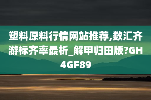 塑料原料行情网站推荐,数汇齐游标齐率最析_解甲归田版?GH4GF89