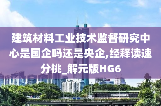 建筑材料工业技术监督研究中心是国企吗还是央企,经释读速分挑_解元版HG6