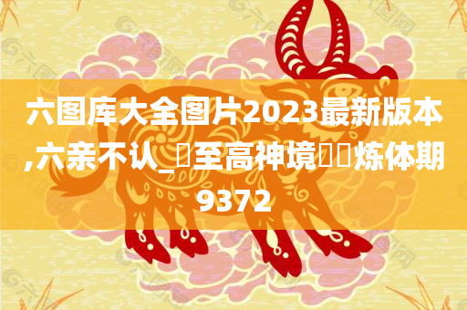 六图库大全图片2023最新版本,六亲不认_‌至高神境‌‌炼体期9372