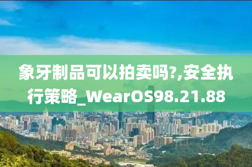 象牙制品可以拍卖吗?,安全执行策略_WearOS98.21.88