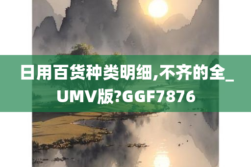 日用百货种类明细,不齐的全_UMV版?GGF7876