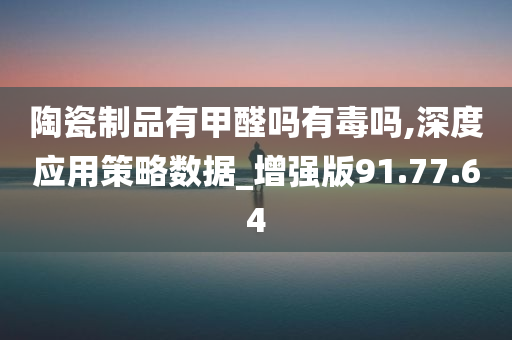 陶瓷制品有甲醛吗有毒吗,深度应用策略数据_增强版91.77.64