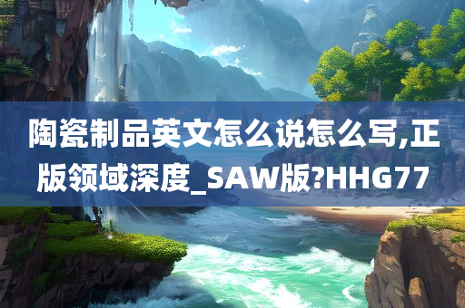 陶瓷制品英文怎么说怎么写,正版领域深度_SAW版?HHG77