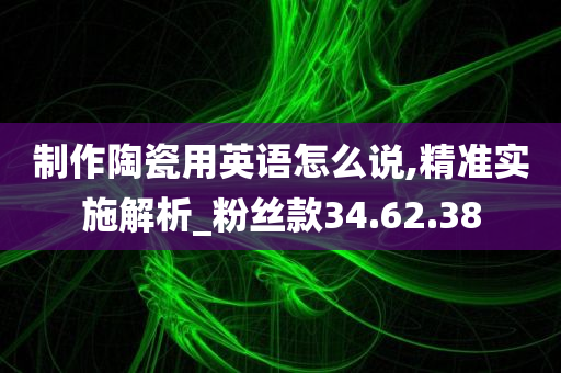 制作陶瓷用英语怎么说,精准实施解析_粉丝款34.62.38