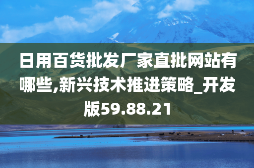 日用百货批发厂家直批网站有哪些,新兴技术推进策略_开发版59.88.21