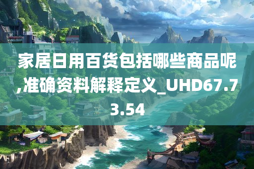 家居日用百货包括哪些商品呢,准确资料解释定义_UHD67.73.54