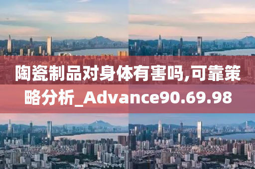 陶瓷制品对身体有害吗,可靠策略分析_Advance90.69.98