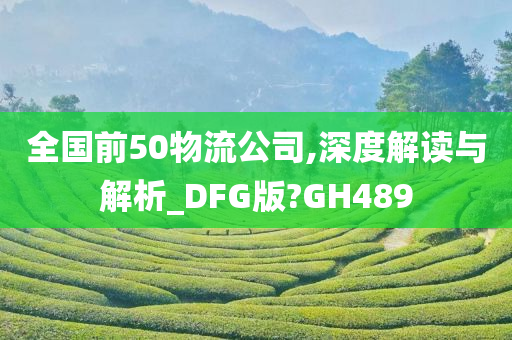 全国前50物流公司,深度解读与解析_DFG版?GH489