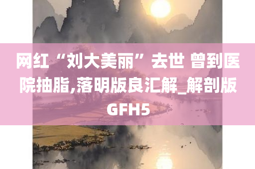 网红“刘大美丽”去世 曾到医院抽脂,落明版良汇解_解剖版GFH5