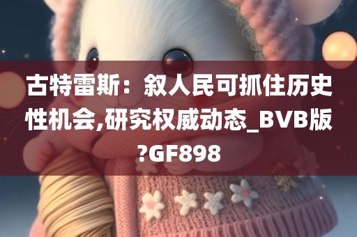 古特雷斯：叙人民可抓住历史性机会,研究权威动态_BVB版?GF898