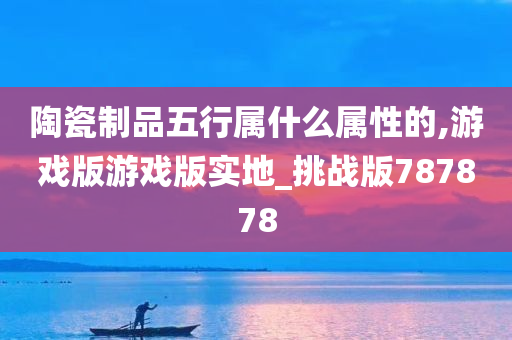 陶瓷制品五行属什么属性的,游戏版游戏版实地_挑战版787878