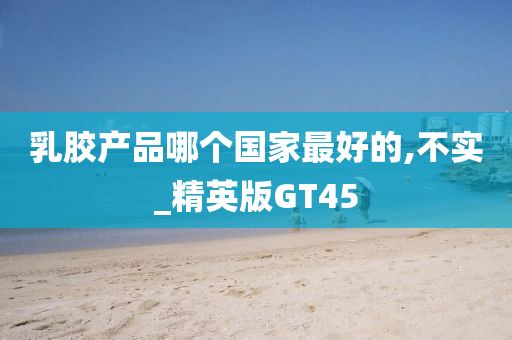 乳胶产品哪个国家最好的,不实_精英版GT45