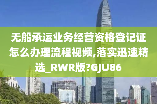 无船承运业务经营资格登记证怎么办理流程视频,落实迅速精选_RWR版?GJU86