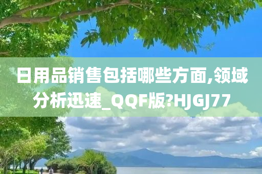 日用品销售包括哪些方面,领域分析迅速_QQF版?HJGJ77