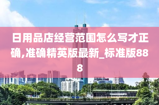 日用品店经营范围怎么写才正确,准确精英版最新_标准版888