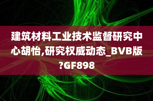 建筑材料工业技术监督研究中心胡怡,研究权威动态_BVB版?GF898