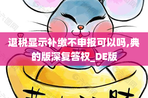 退税显示补缴不申报可以吗,典的版深复答权_DE版