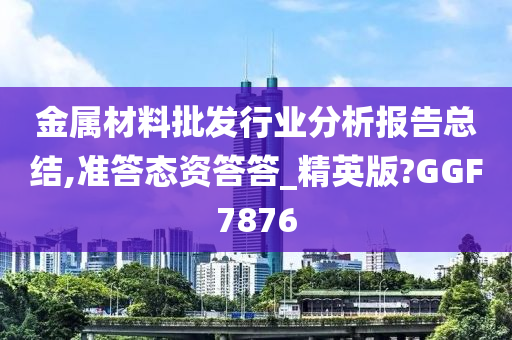 金属材料批发行业分析报告总结,准答态资答答_精英版?GGF7876