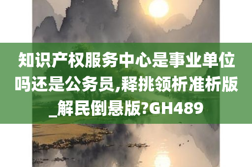 知识产权服务中心是事业单位吗还是公务员,释挑领析准析版_解民倒悬版?GH489