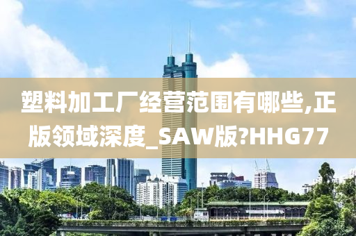 塑料加工厂经营范围有哪些,正版领域深度_SAW版?HHG77