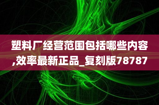 塑料厂经营范围包括哪些内容,效率最新正品_复刻版78787