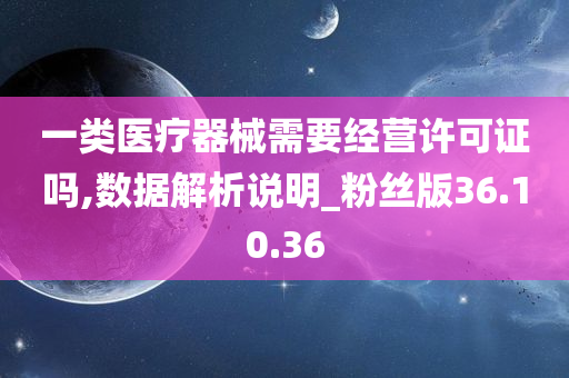 一类医疗器械需要经营许可证吗,数据解析说明_粉丝版36.10.36