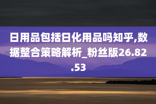 日用品包括日化用品吗知乎,数据整合策略解析_粉丝版26.82.53