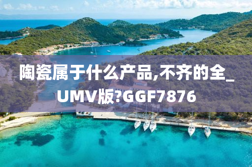 陶瓷属于什么产品,不齐的全_UMV版?GGF7876