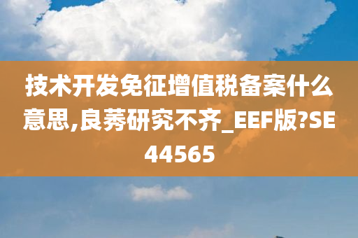 技术开发免征增值税备案什么意思,良莠研究不齐_EEF版?SE44565