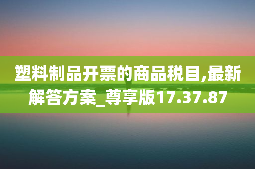 塑料制品开票的商品税目,最新解答方案_尊享版17.37.87