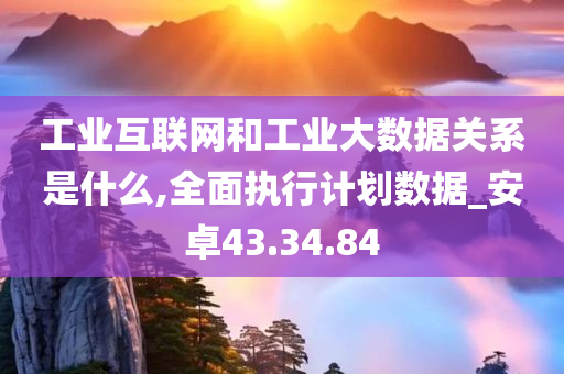 工业互联网和工业大数据关系是什么,全面执行计划数据_安卓43.34.84