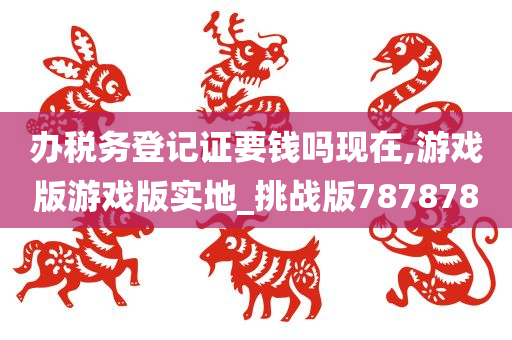 办税务登记证要钱吗现在,游戏版游戏版实地_挑战版787878