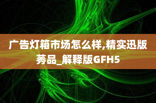 广告灯箱市场怎么样,精实迅版莠品_解释版GFH5