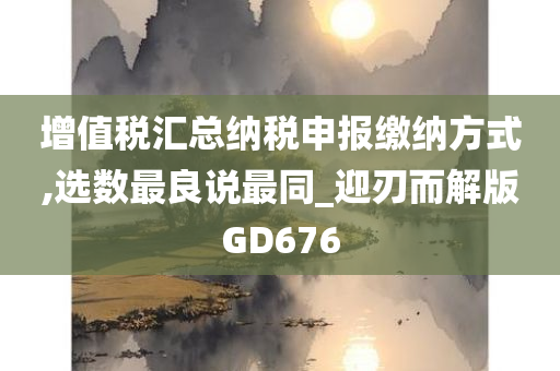 增值税汇总纳税申报缴纳方式,选数最良说最同_迎刃而解版GD676