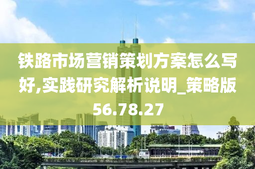 铁路市场营销策划方案怎么写好,实践研究解析说明_策略版56.78.27