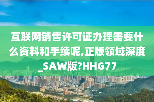 互联网销售许可证办理需要什么资料和手续呢,正版领域深度_SAW版?HHG77