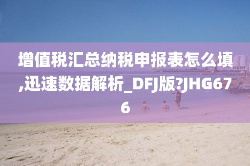 增值税汇总纳税申报表怎么填,迅速数据解析_DFJ版?JHG676