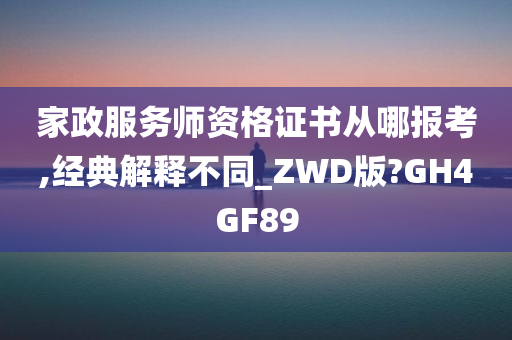 家政服务师资格证书从哪报考,经典解释不同_ZWD版?GH4GF89