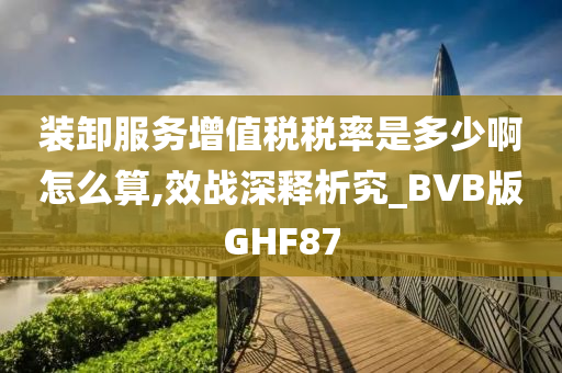 装卸服务增值税税率是多少啊怎么算,效战深释析究_BVB版GHF87