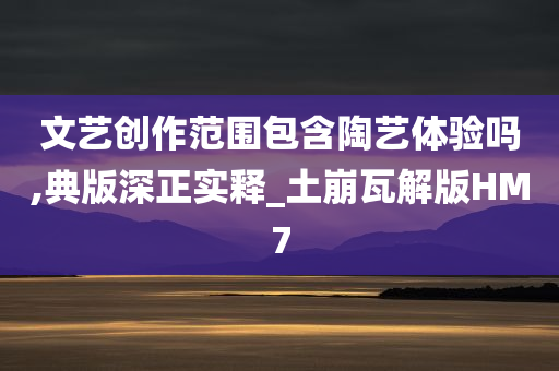 文艺创作范围包含陶艺体验吗,典版深正实释_土崩瓦解版HM7