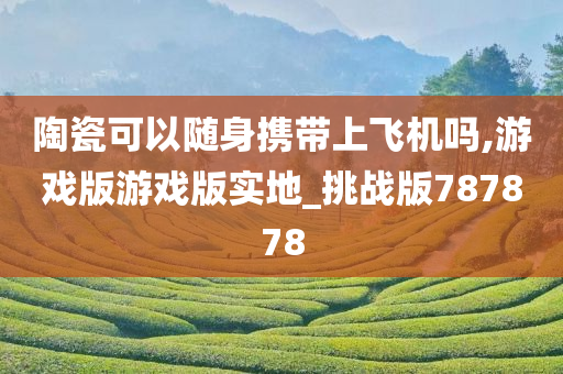 陶瓷可以随身携带上飞机吗,游戏版游戏版实地_挑战版787878