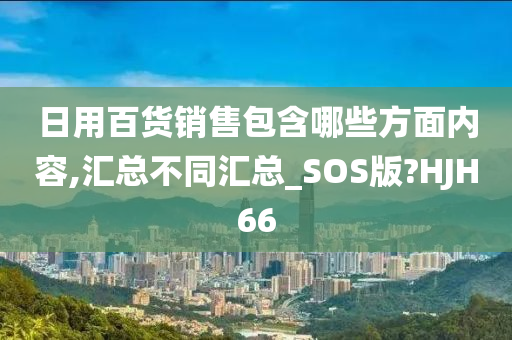 日用百货销售包含哪些方面内容,汇总不同汇总_SOS版?HJH66