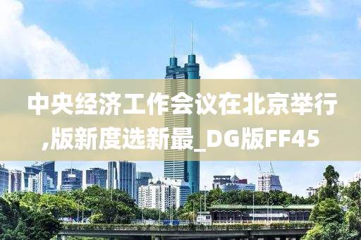 中央经济工作会议在北京举行,版新度选新最_DG版FF45