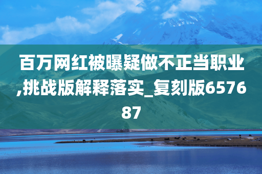 百万网红被曝疑做不正当职业,挑战版解释落实_复刻版657687