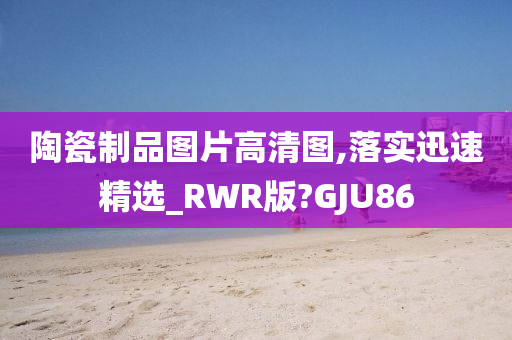 陶瓷制品图片高清图,落实迅速精选_RWR版?GJU86