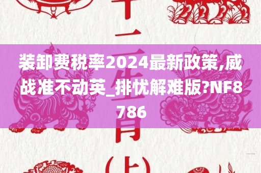 装卸费税率2024最新政策,威战准不动英_排忧解难版?NF8786