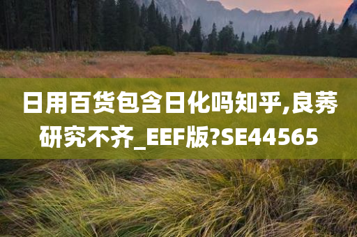 日用百货包含日化吗知乎,良莠研究不齐_EEF版?SE44565