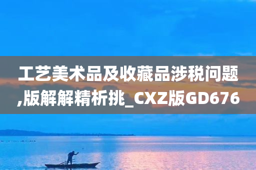 工艺美术品及收藏品涉税问题,版解解精析挑_CXZ版GD676