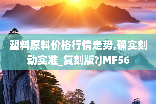 塑料原料价格行情走势,确实刻动实准_复刻版?JMF56